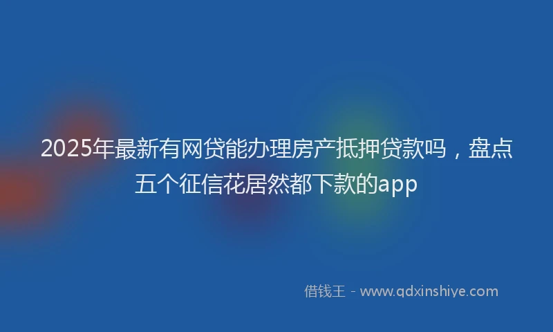 2025年最新有网贷能办理房产抵押贷款吗，盘点五个征信花居然都下款的app
