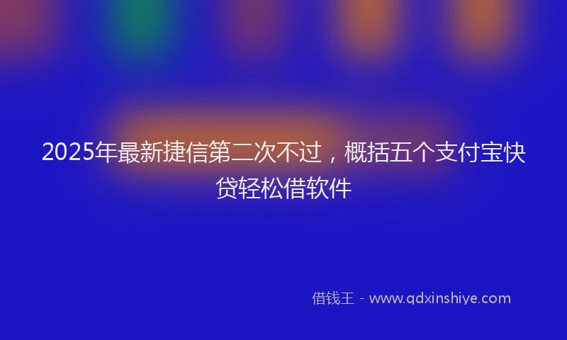 2025年最新捷信第二次不过，概括五个支付宝快贷轻松借软件