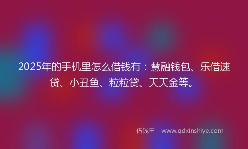 2025年的手机里怎么借钱有：慧融钱包、乐借速贷、小丑鱼、粒粒贷、天天金等。