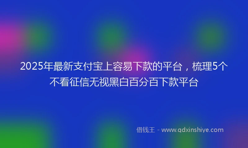 2025年最新支付宝上容易下款的平台，梳理5个不看征信无视黑白百分百下款平台