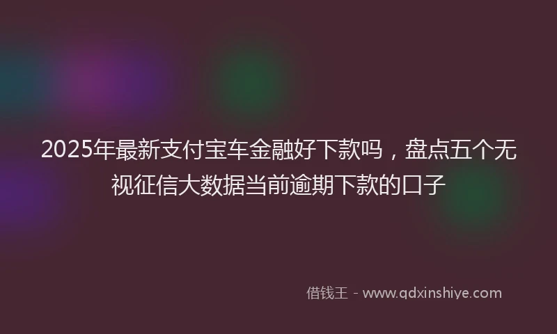 2025年最新支付宝车金融好下款吗，盘点五个无视征信大数据当前逾期下款的口子