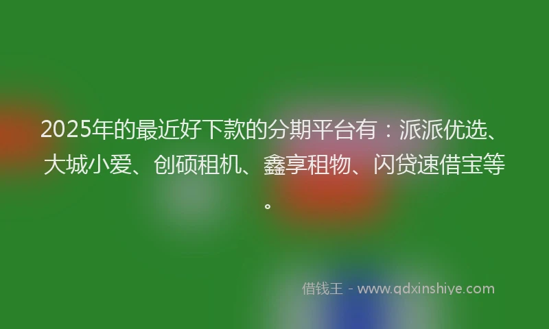 2025年的最近好下款的分期平台有：派派优选、大城小爱、创硕租机、鑫享租物、闪贷速借宝等。
