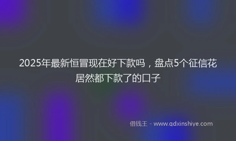 2025年最新恒冒现在好下款吗，盘点5个征信花居然都下款了的口子