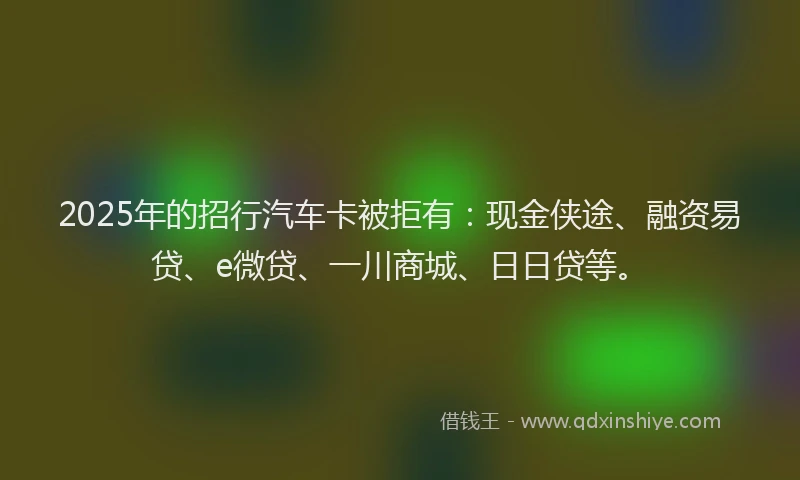 2025年的招行汽车卡被拒有：现金侠途、融资易贷、e微贷、一川商城、日日贷等。