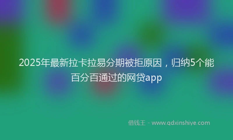 2025年最新拉卡拉易分期被拒原因，归纳5个能百分百通过的网贷app