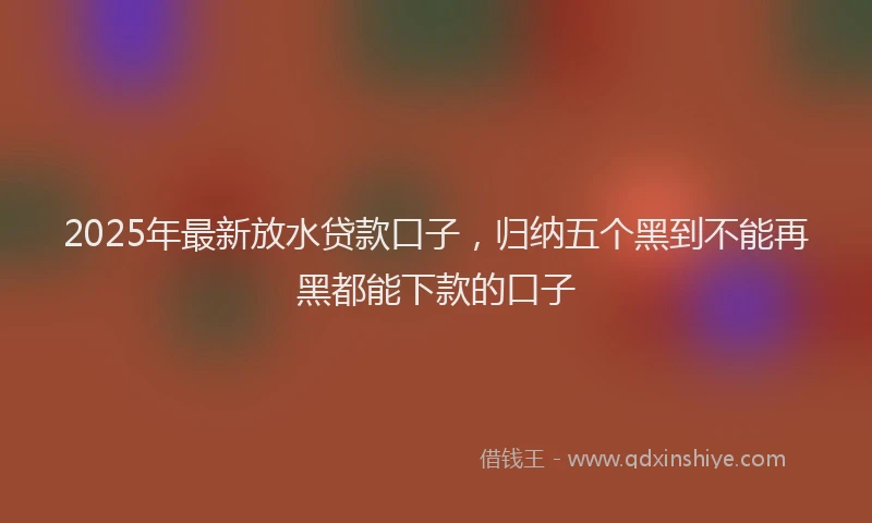 2025年最新放水贷款口子，归纳五个黑到不能再黑都能下款的口子
