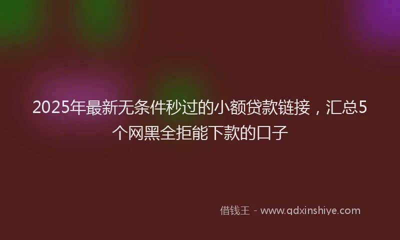 2025年最新无条件秒过的小额贷款链接，汇总5个网黑全拒能下款的口子