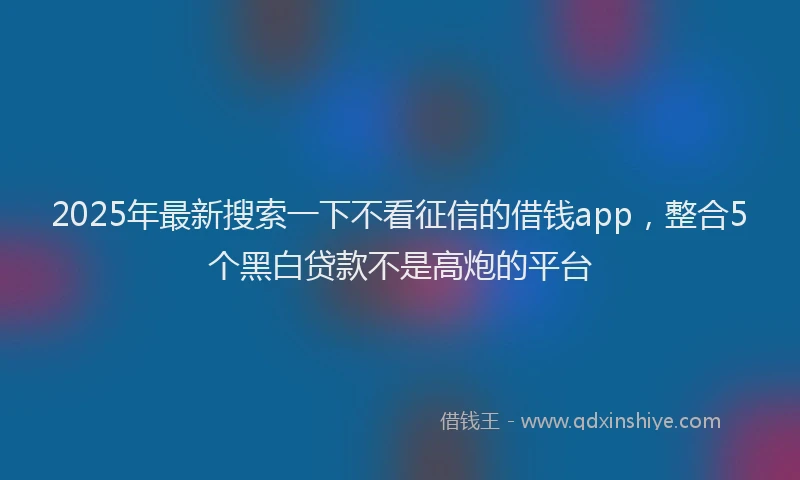 2025年最新搜索一下不看征信的借钱app，整合5个黑白贷款不是高炮的平台