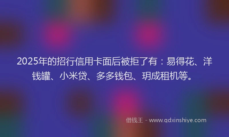 2025年的招行信用卡面后被拒了有：易得花、洋钱罐、小米贷、多多钱包、玥成租机等。