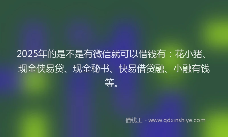 2025年的是不是有微信就可以借钱有：花小猪、现金侠易贷、现金秘书、快易借贷融、小融有钱等。