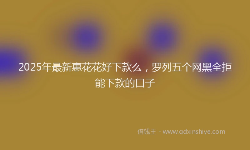 2025年最新惠花花好下款么，罗列五个网黑全拒能下款的口子