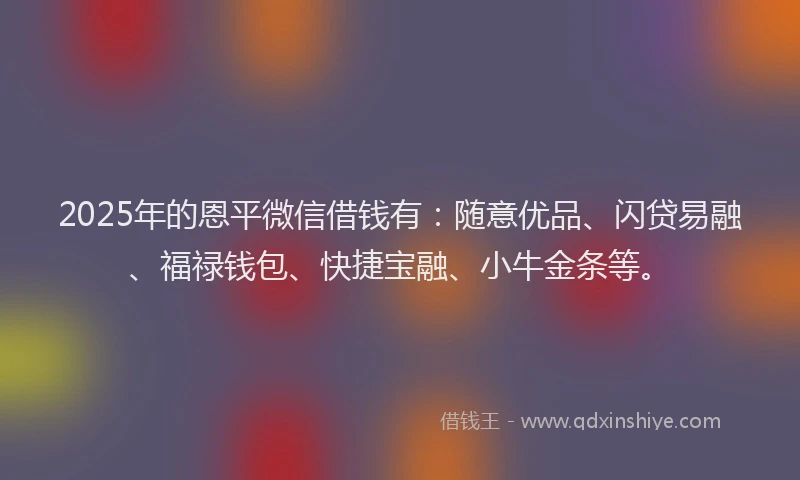 2025年的恩平微信借钱有：随意优品、闪贷易融、福禄钱包、快捷宝融、小牛金条等。