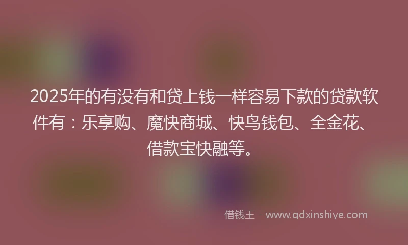 2025年的有没有和贷上钱一样容易下款的贷款软件有：乐享购、魔快商城、快鸟钱包、全金花、借款宝快融等。
