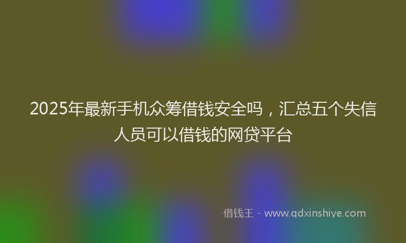 2025年最新手机众筹借钱安全吗，汇总五个失信人员可以借钱的网贷平台