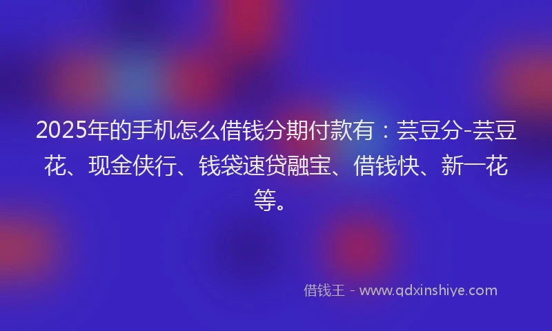 2025年的手机怎么借钱分期付款有：芸豆分-芸豆花、现金侠行、钱袋速贷融宝、借钱快、新一花等。