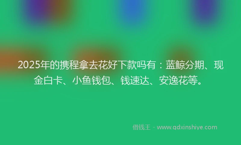 2025年的携程拿去花好下款吗有：蓝鲸分期、现金白卡、小鱼钱包、钱速达、安逸花等。