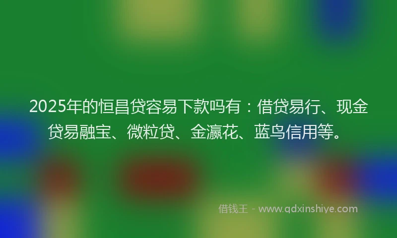 2025年的恒昌贷容易下款吗有：借贷易行、现金贷易融宝、微粒贷、金瀛花、蓝鸟信用等。