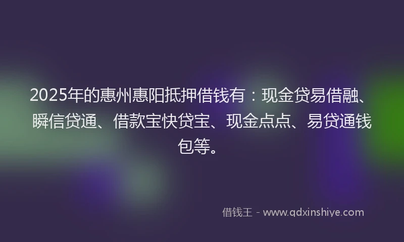 2025年的惠州惠阳抵押借钱有：现金贷易借融、瞬信贷通、借款宝快贷宝、现金点点、易贷通钱包等。