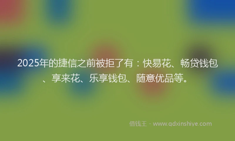 2025年的捷信之前被拒了有：快易花、畅贷钱包、享来花、乐享钱包、随意优品等。