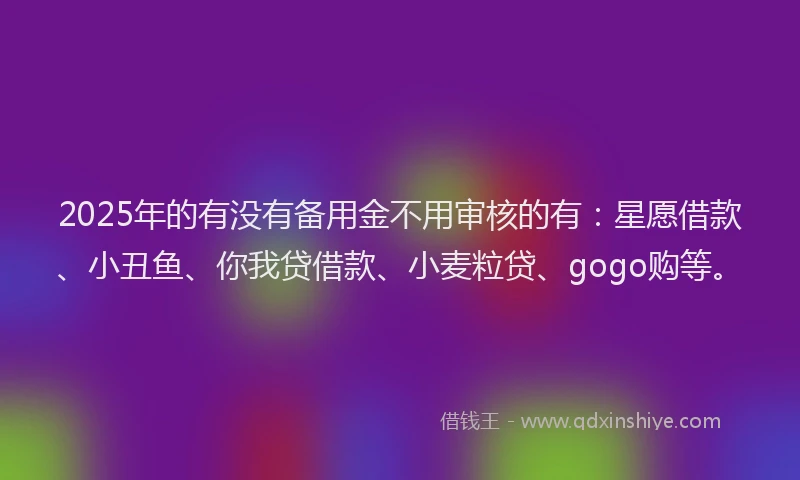 2025年的有没有备用金不用审核的有：星愿借款、小丑鱼、你我贷借款、小麦粒贷、gogo购等。