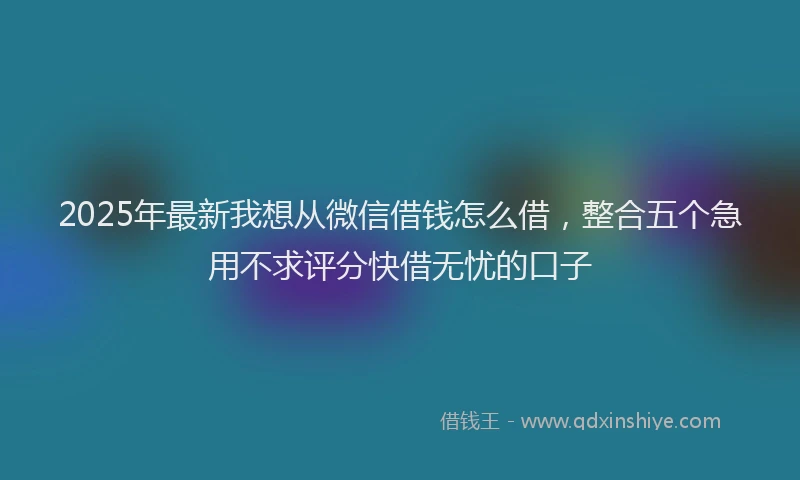 2025年最新我想从微信借钱怎么借，整合五个急用不求评分快借无忧的口子