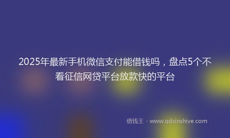 2025年最新手机微信支付能借钱吗，盘点5个不看征信网贷平台放款快的平台