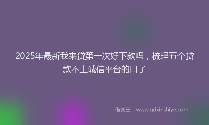 2025年最新我来贷第一次好下款吗，梳理五个贷款不上诚信平台的口子
