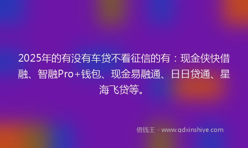 2025年的有没有车贷不看征信的有：现金侠快借融、智融Pro+钱包、现金易融通、日日贷通、星海飞贷等。
