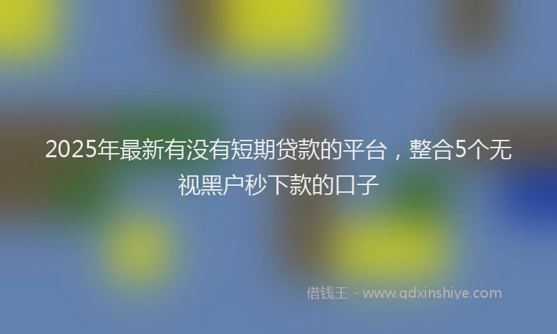 2025年最新有没有短期贷款的平台，整合5个无视黑户秒下款的口子