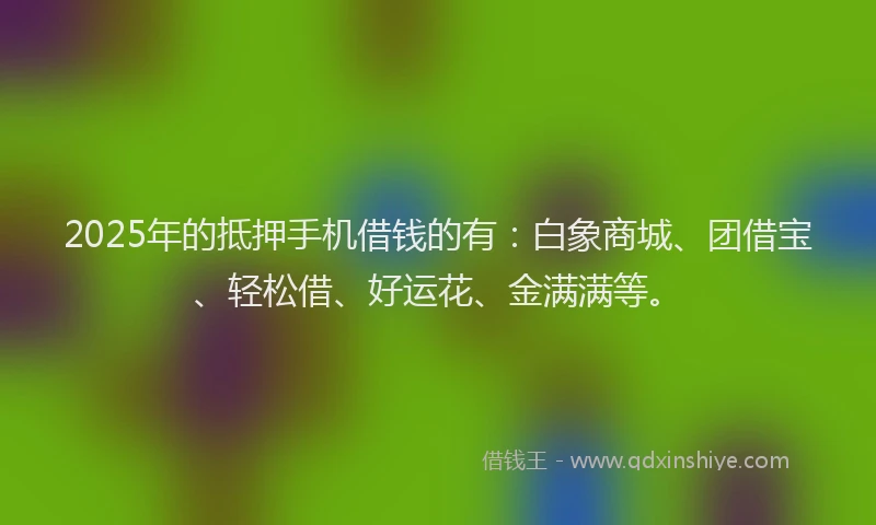 2025年的抵押手机借钱的有：白象商城、团借宝、轻松借、好运花、金满满等。