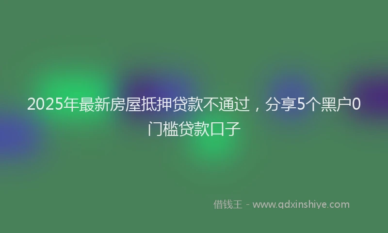 2025年最新房屋抵押贷款不通过，分享5个黑户0门槛贷款口子