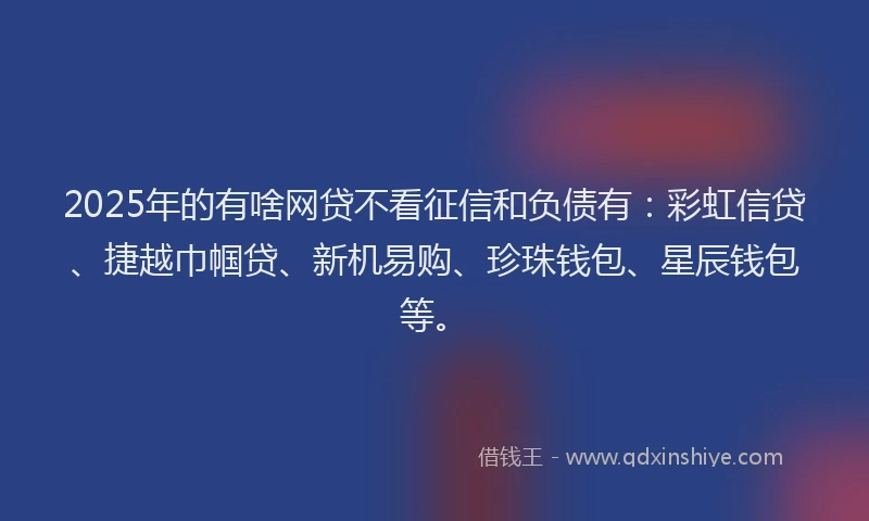 2025年的有啥网贷不看征信和负债有：彩虹信贷、捷越巾帼贷、新机易购、珍珠钱包、星辰钱包等。