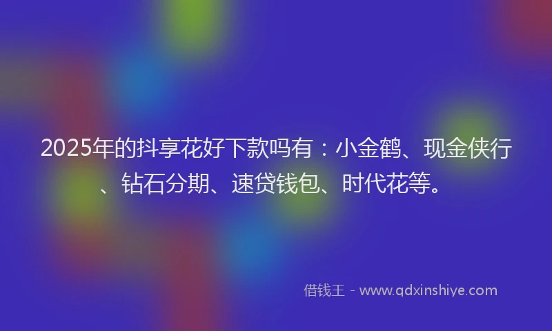2025年的抖享花好下款吗有：小金鹤、现金侠行、钻石分期、速贷钱包、时代花等。