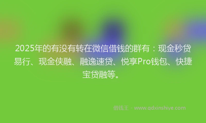 2025年的有没有转在微信借钱的群有：现金秒贷易行、现金侠融、融逸速贷、悦享Pro钱包、快捷宝贷融等。