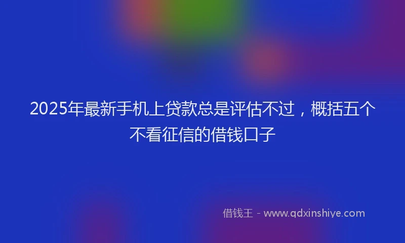 2025年最新手机上贷款总是评估不过，概括五个不看征信的借钱口子