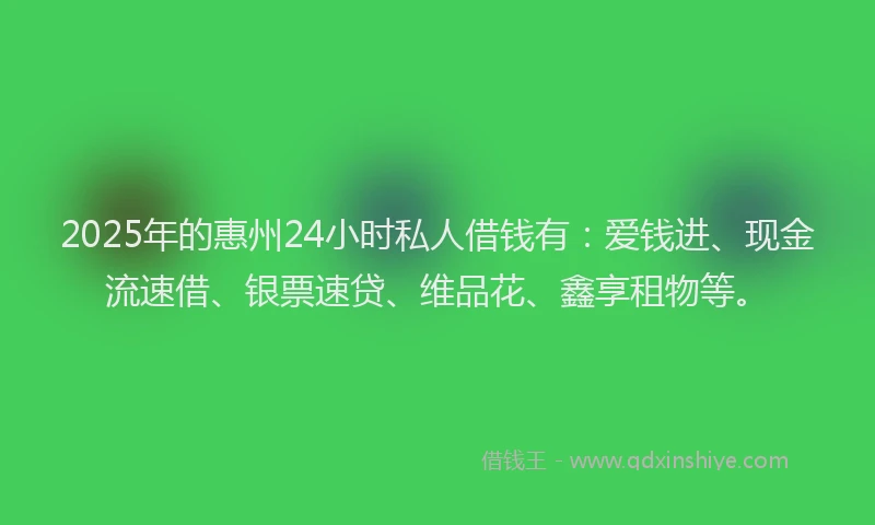 2025年的惠州24小时私人借钱有：爱钱进、现金流速借、银票速贷、维品花、鑫享租物等。