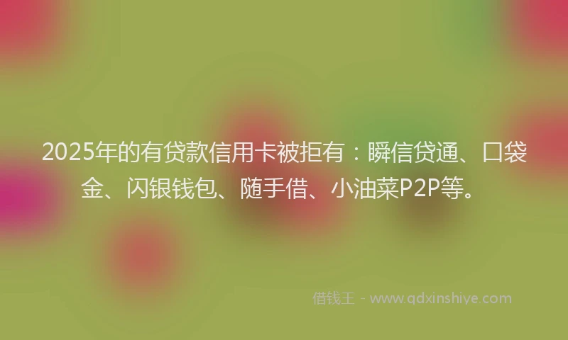 2025年的有贷款信用卡被拒有：瞬信贷通、口袋金、闪银钱包、随手借、小油菜P2P等。