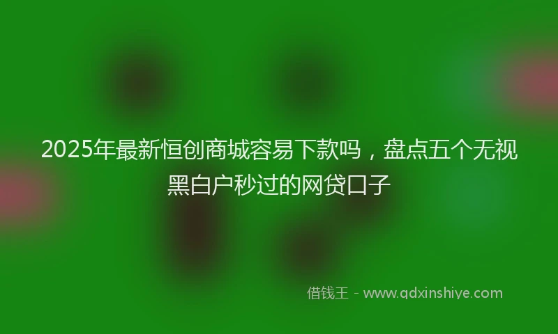 2025年最新恒创商城容易下款吗，盘点五个无视黑白户秒过的网贷口子