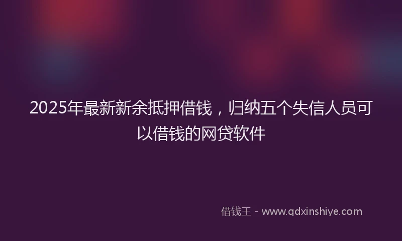 2025年最新新余抵押借钱，归纳五个失信人员可以借钱的网贷软件