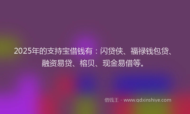 2025年的支持宝借钱有：闪贷侠、福禄钱包贷、融资易贷、榕贝、现金易借等。