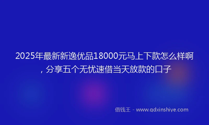 2025年最新新逸优品18000元马上下款怎么样啊，分享五个无忧速借当天放款的口子