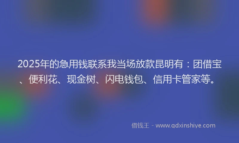 2025年的急用钱联系我当场放款昆明有：团借宝、便利花、现金树、闪电钱包、信用卡管家等。