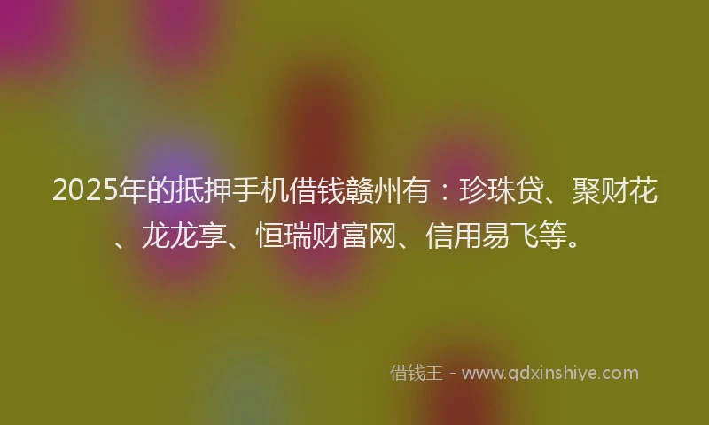 2025年的抵押手机借钱赣州有：珍珠贷、聚财花、龙龙享、恒瑞财富网、信用易飞等。