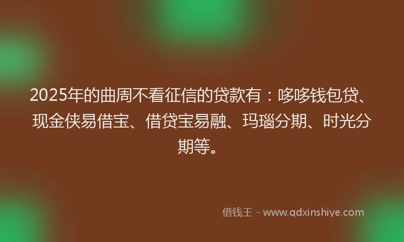 2025年的曲周不看征信的贷款有：哆哆钱包贷、现金侠易借宝、借贷宝易融、玛瑙分期、时光分期等。