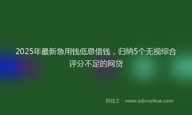 2025年最新急用钱低息借钱，归纳5个无视综合评分不足的网贷