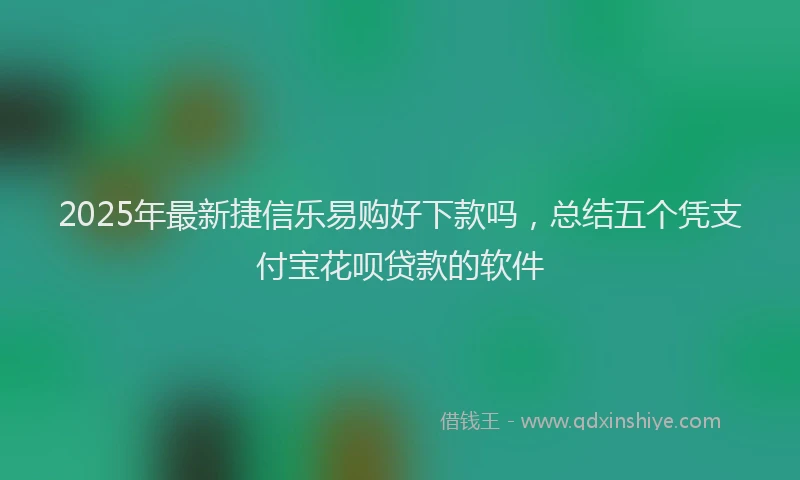 2025年最新捷信乐易购好下款吗，总结五个凭支付宝花呗贷款的软件