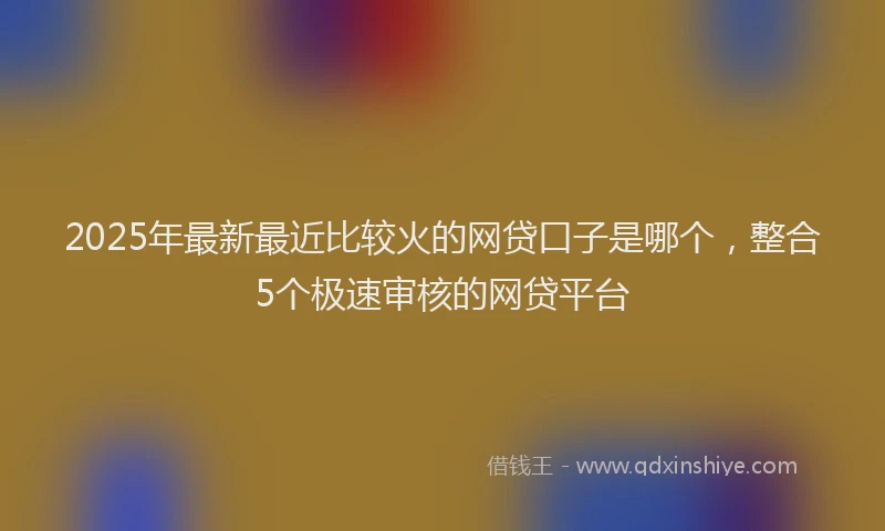 2025年最新最近比较火的网贷口子是哪个，整合5个极速审核的网贷平台