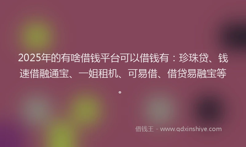 2025年的有啥借钱平台可以借钱有：珍珠贷、钱速借融通宝、一姐租机、可易借、借贷易融宝等。