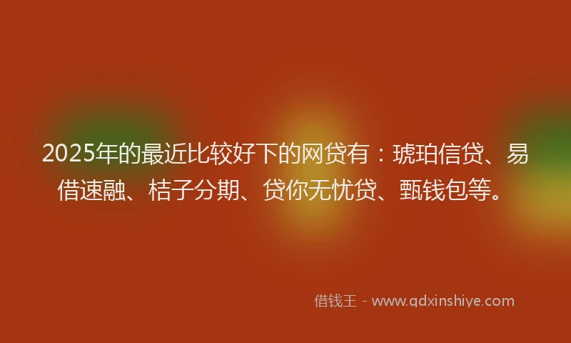 2025年的最近比较好下的网贷有：琥珀信贷、易借速融、桔子分期、贷你无忧贷、甄钱包等。