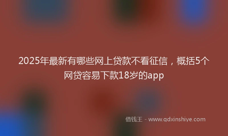 2025年最新有哪些网上贷款不看征信，概括5个网贷容易下款18岁的app